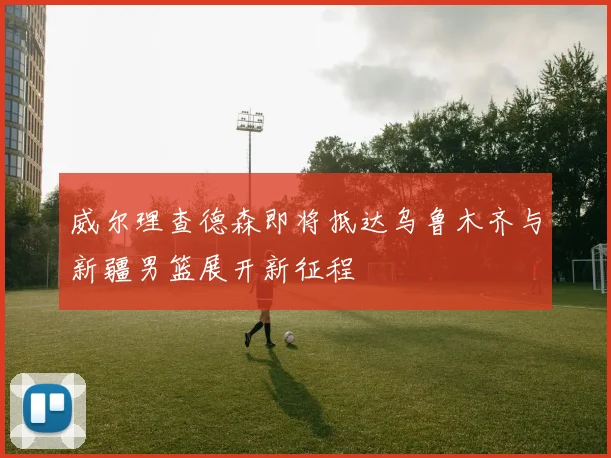 威尔理查德森即将抵达乌鲁木齐与新疆男篮展开新征程