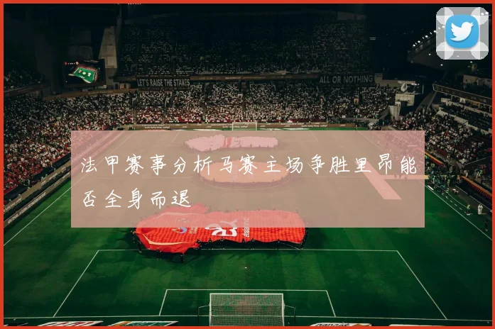 法甲赛事分析马赛主场争胜里昂能否全身而退