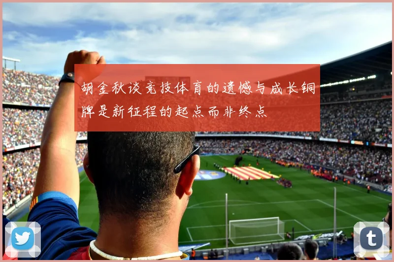 胡金秋谈竞技体育的遗憾与成长铜牌是新征程的起点而非终点