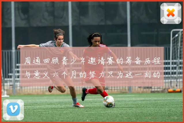 周通回顾青少年邀请赛的筹备历程与意义六个月的努力只为这一刻的精彩