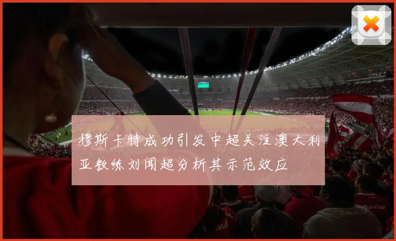 穆斯卡特成功引发中超关注澳大利亚教练刘闻超分析其示范效应