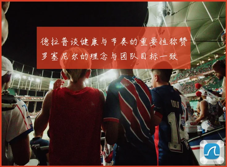 德拉普谈健康与节奏的重要性称赞罗塞尼尔的理念与团队目标一致