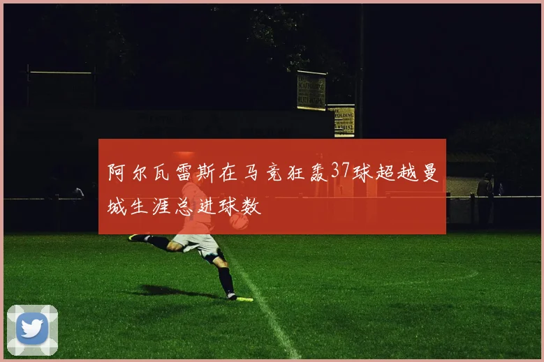 阿尔瓦雷斯在马竞狂轰37球超越曼城生涯总进球数