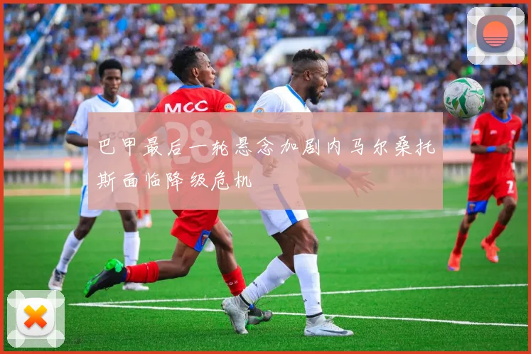 巴甲最后一轮悬念加剧内马尔桑托斯面临降级危机