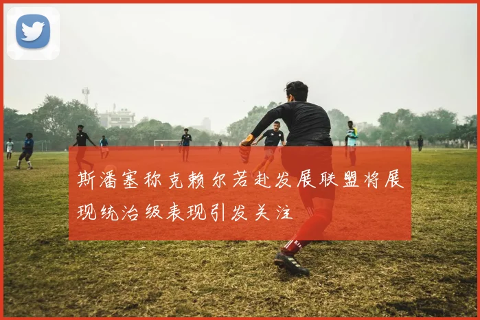 斯潘塞称克赖尔若赴发展联盟将展现统治级表现引发关注
