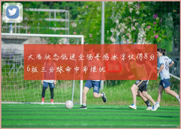 大洛状态低迷全场手感冰凉仅得8分6板三分球命中率堪忧