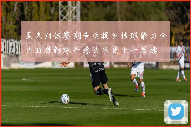 莱夫利休赛期专注提升传球能力全力打磨触球手感力求更上一层楼