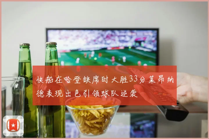快船在哈登缺席时大胜33分莱昂纳德表现出色引领球队逆袭