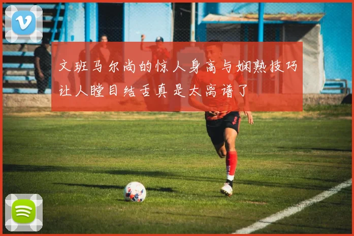 文班马尔尚的惊人身高与娴熟技巧让人瞠目结舌真是太离谱了