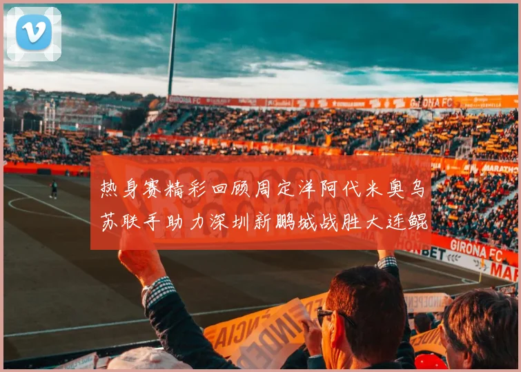 热身赛精彩回顾周定洋阿代米奥乌苏联手助力深圳新鹏城战胜大连鲲城
