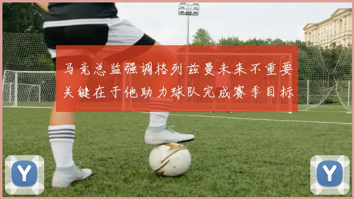 马竞总监强调格列兹曼未来不重要关键在于他助力球队完成赛季目标