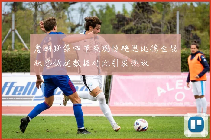 詹姆斯第四节表现惊艳恩比德全场状态低迷数据对比引发热议
